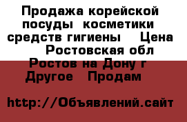 Продажа корейской посуды, косметики, средств гигиены  › Цена ­ 1 - Ростовская обл., Ростов-на-Дону г. Другое » Продам   